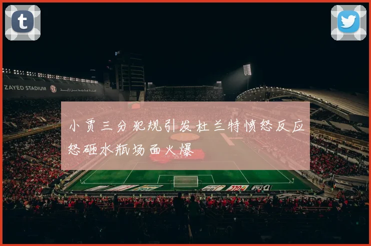 小贾三分犯规引发杜兰特愤怒反应怒砸水瓶场面火爆