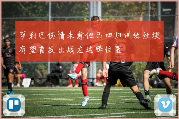 萨利巴伤情未愈但已回归训练杜埃有望首发出战左边锋位置
