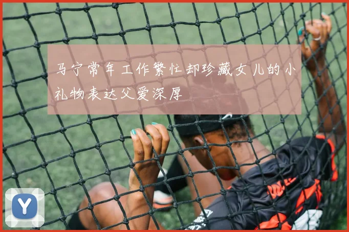马宁常年工作繁忙却珍藏女儿的小礼物表达父爱深厚