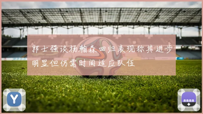 郭士强谈杨瀚森回归表现称其进步明显但仍需时间适应队伍