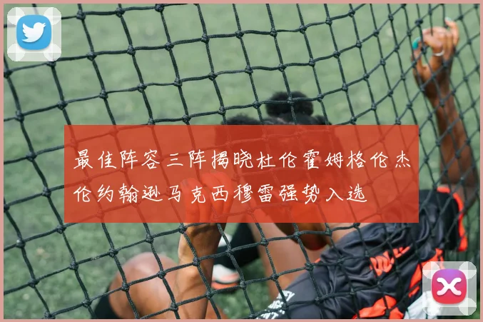 最佳阵容三阵揭晓杜伦霍姆格伦杰伦约翰逊马克西穆雷强势入选