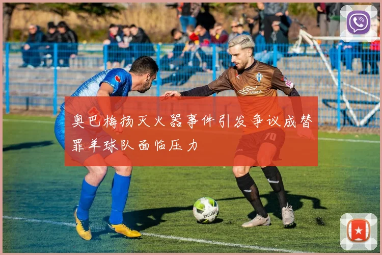 奥巴梅扬灭火器事件引发争议成替罪羊球队面临压力
