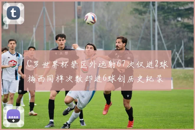 C罗世界杯禁区外远射67次仅进2球梅西同样次数却进6球创历史纪录