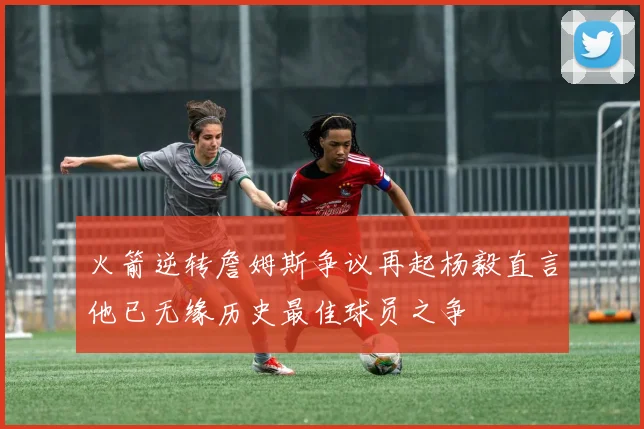 火箭逆转詹姆斯争议再起杨毅直言他已无缘历史最佳球员之争