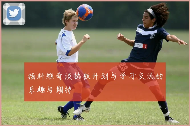 扬科维奇谈执教计划与学习交流的乐趣与期待