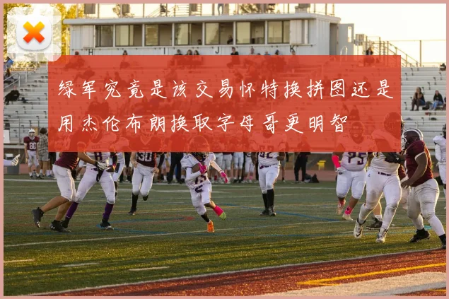 绿军究竟是该交易怀特换拼图还是用杰伦布朗换取字母哥更明智