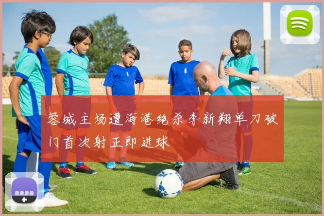 蓉城主场遭海港绝杀李新翔单刀破门首次射正即进球