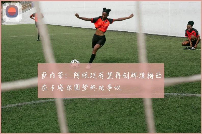 萨内蒂：阿根廷有望再创辉煌梅西在卡塔尔圆梦终结争议